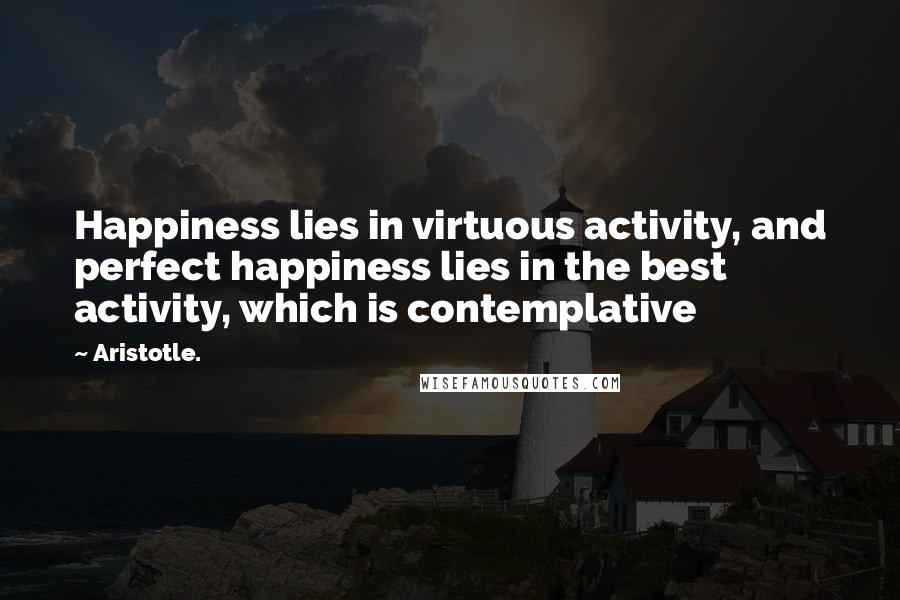 Aristotle. Quotes: Happiness lies in virtuous activity, and perfect happiness lies in the best activity, which is contemplative