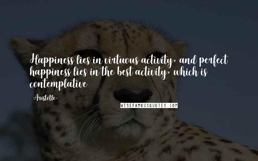 Aristotle. Quotes: Happiness lies in virtuous activity, and perfect happiness lies in the best activity, which is contemplative