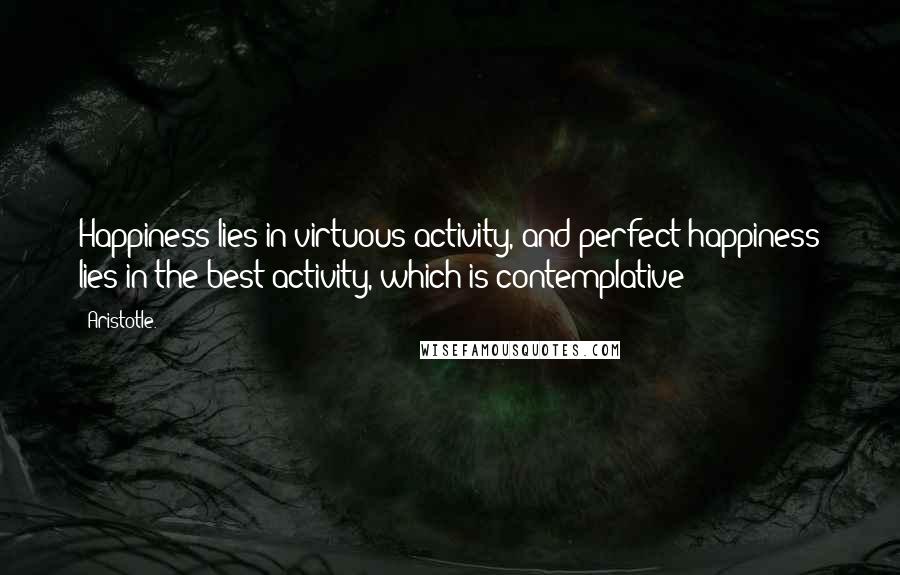 Aristotle. Quotes: Happiness lies in virtuous activity, and perfect happiness lies in the best activity, which is contemplative