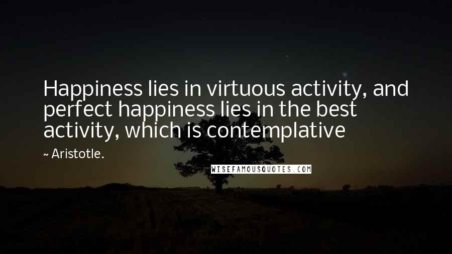 Aristotle. Quotes: Happiness lies in virtuous activity, and perfect happiness lies in the best activity, which is contemplative