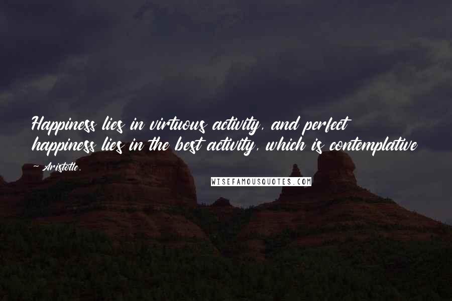 Aristotle. Quotes: Happiness lies in virtuous activity, and perfect happiness lies in the best activity, which is contemplative