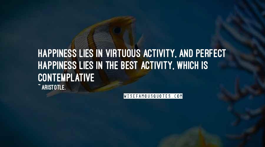 Aristotle. Quotes: Happiness lies in virtuous activity, and perfect happiness lies in the best activity, which is contemplative