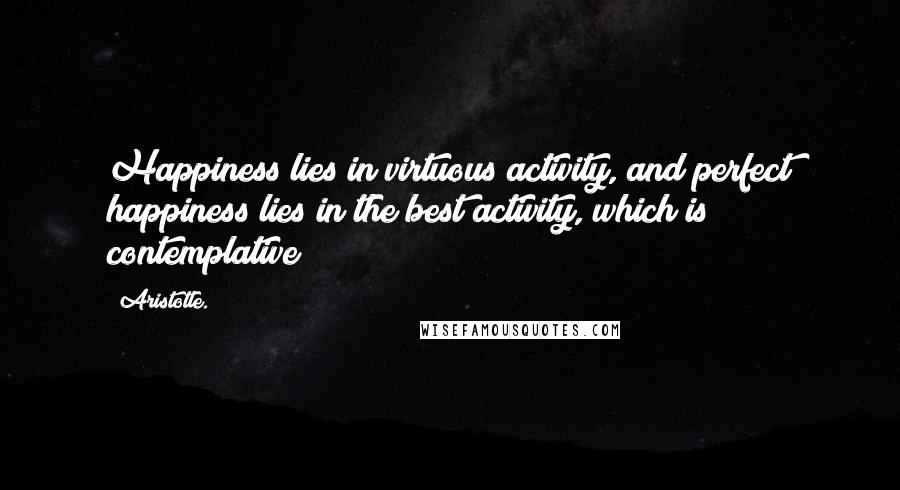 Aristotle. Quotes: Happiness lies in virtuous activity, and perfect happiness lies in the best activity, which is contemplative