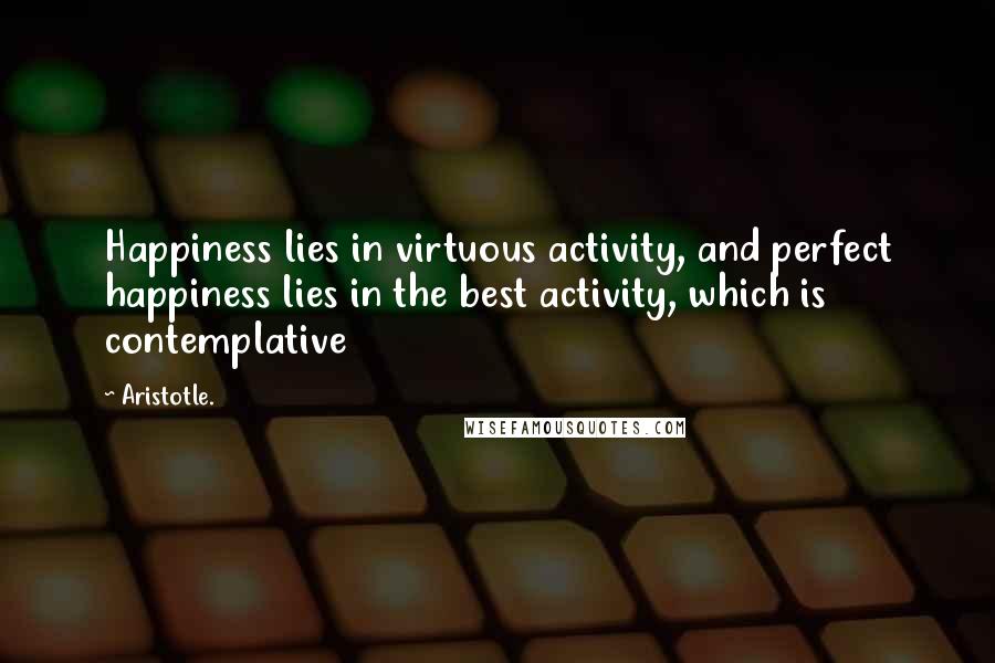 Aristotle. Quotes: Happiness lies in virtuous activity, and perfect happiness lies in the best activity, which is contemplative