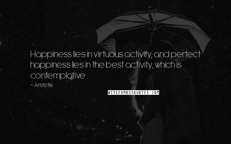 Aristotle. Quotes: Happiness lies in virtuous activity, and perfect happiness lies in the best activity, which is contemplative