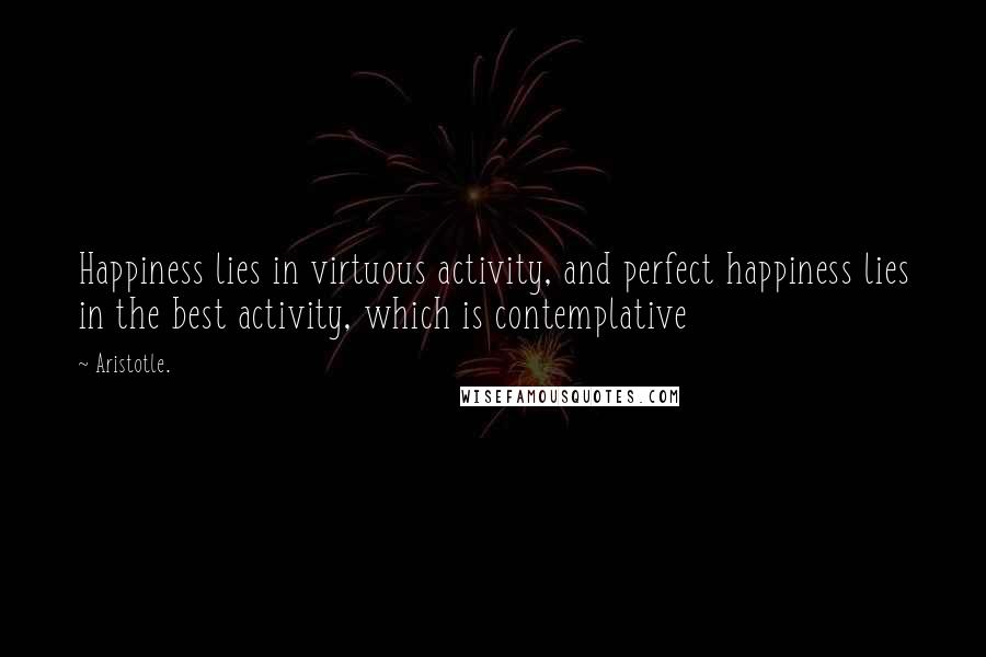 Aristotle. Quotes: Happiness lies in virtuous activity, and perfect happiness lies in the best activity, which is contemplative