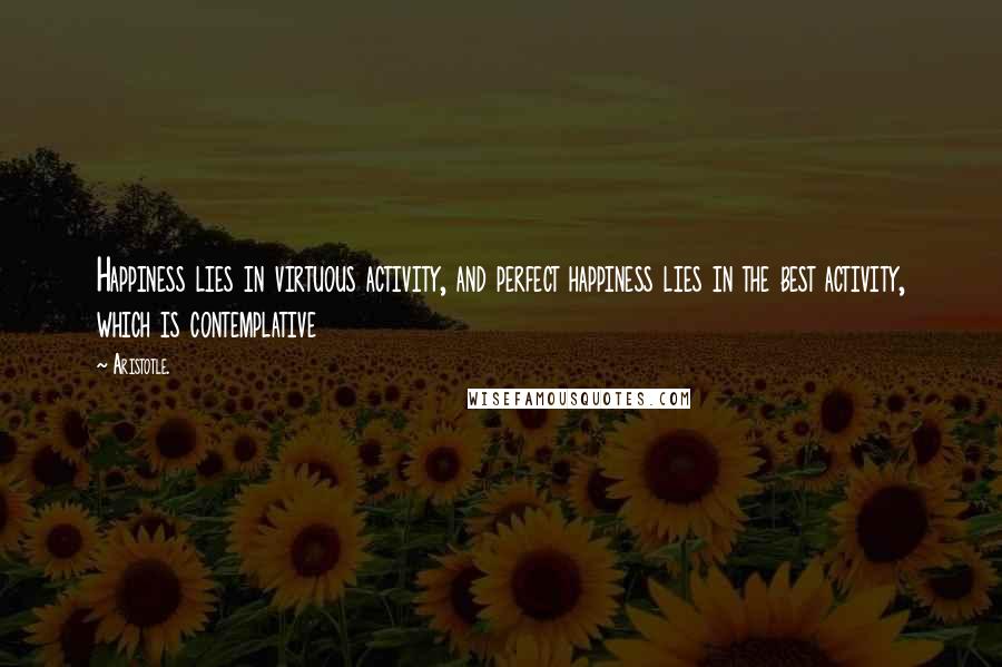 Aristotle. Quotes: Happiness lies in virtuous activity, and perfect happiness lies in the best activity, which is contemplative