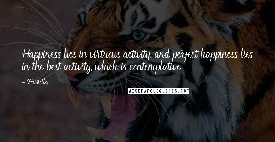 Aristotle. Quotes: Happiness lies in virtuous activity, and perfect happiness lies in the best activity, which is contemplative