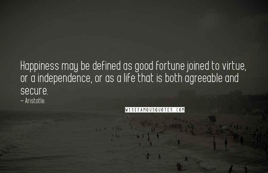 Aristotle. Quotes: Happiness may be defined as good fortune joined to virtue, or a independence, or as a life that is both agreeable and secure.