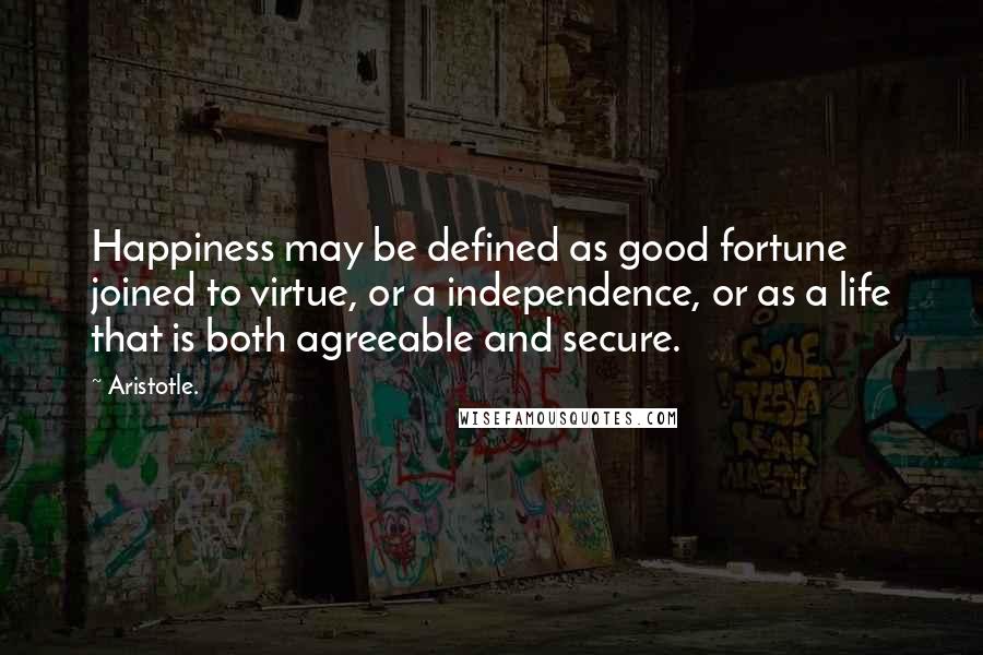 Aristotle. Quotes: Happiness may be defined as good fortune joined to virtue, or a independence, or as a life that is both agreeable and secure.