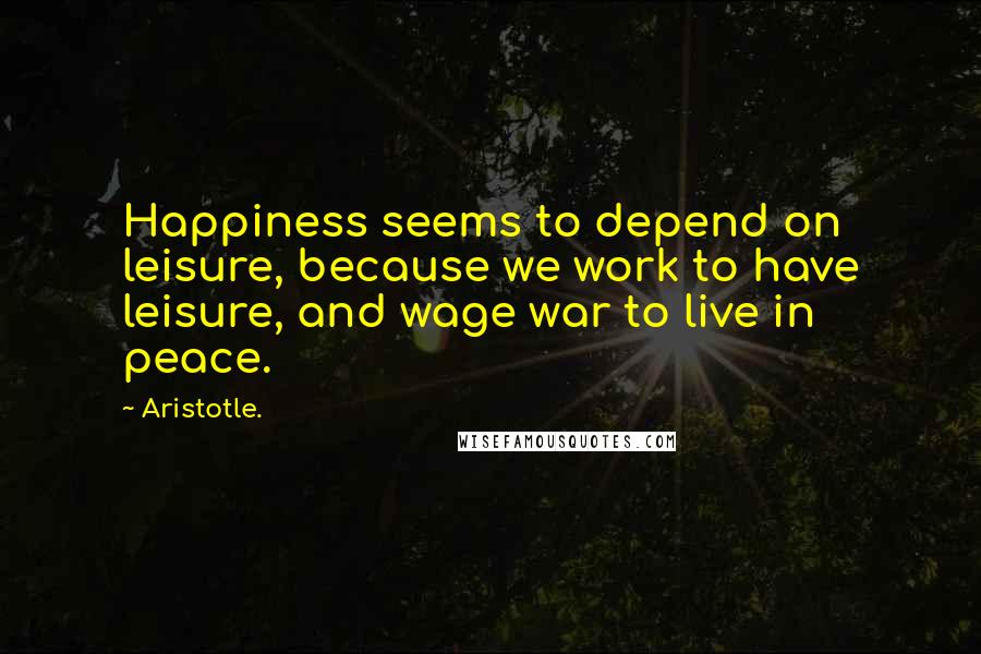 Aristotle. Quotes: Happiness seems to depend on leisure, because we work to have leisure, and wage war to live in peace.