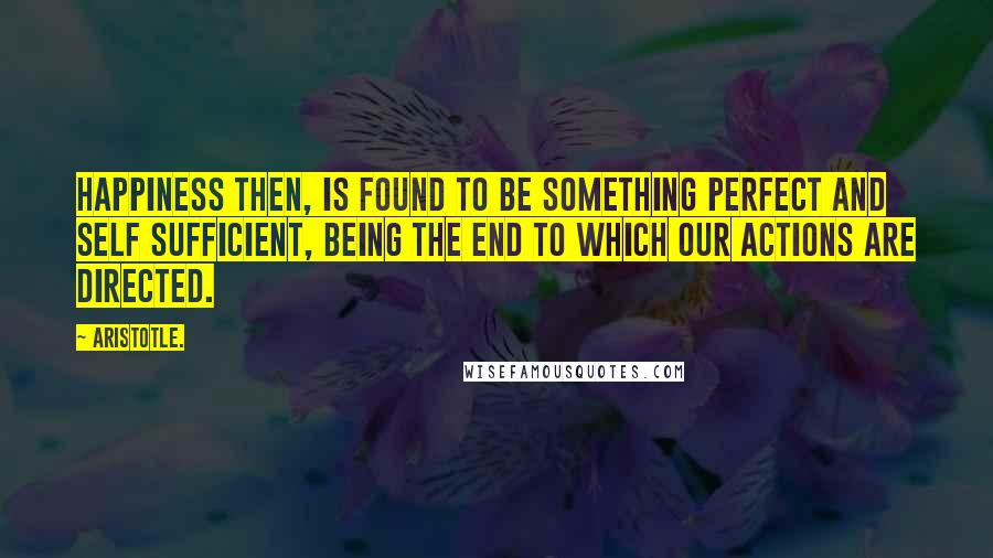 Aristotle. Quotes: Happiness then, is found to be something perfect and self sufficient, being the end to which our actions are directed.