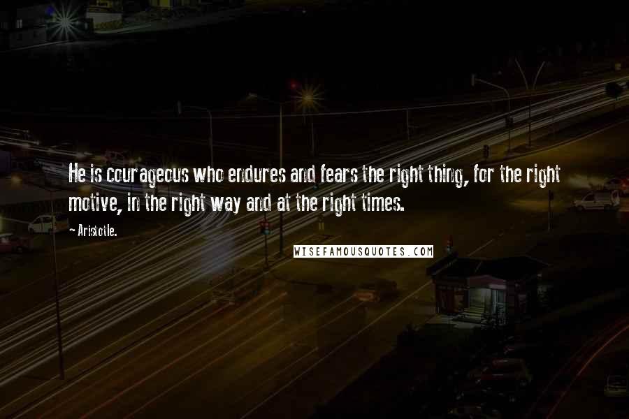 Aristotle. Quotes: He is courageous who endures and fears the right thing, for the right motive, in the right way and at the right times.