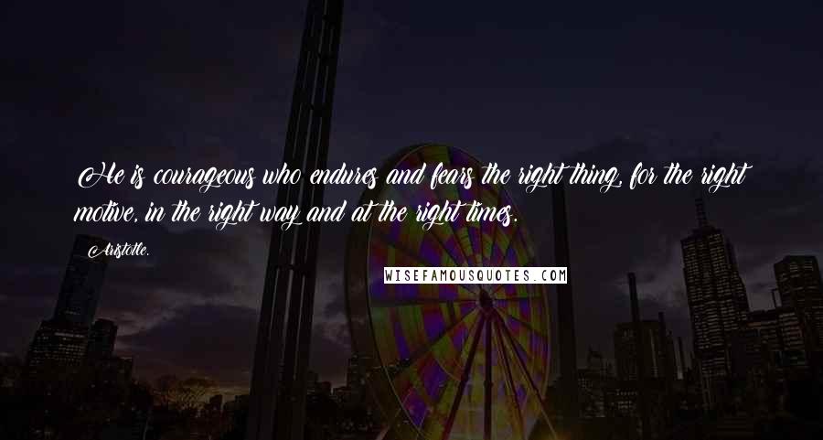 Aristotle. Quotes: He is courageous who endures and fears the right thing, for the right motive, in the right way and at the right times.