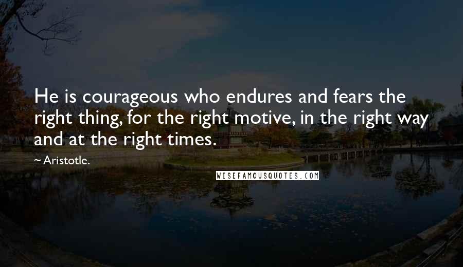 Aristotle. Quotes: He is courageous who endures and fears the right thing, for the right motive, in the right way and at the right times.