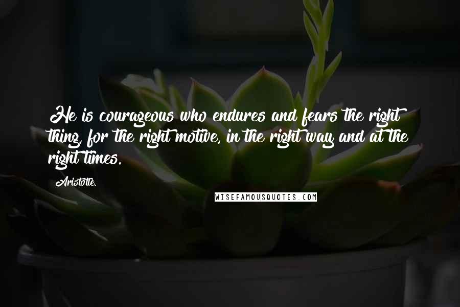 Aristotle. Quotes: He is courageous who endures and fears the right thing, for the right motive, in the right way and at the right times.