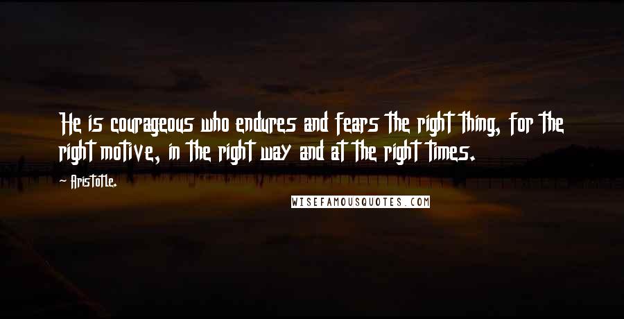 Aristotle. Quotes: He is courageous who endures and fears the right thing, for the right motive, in the right way and at the right times.