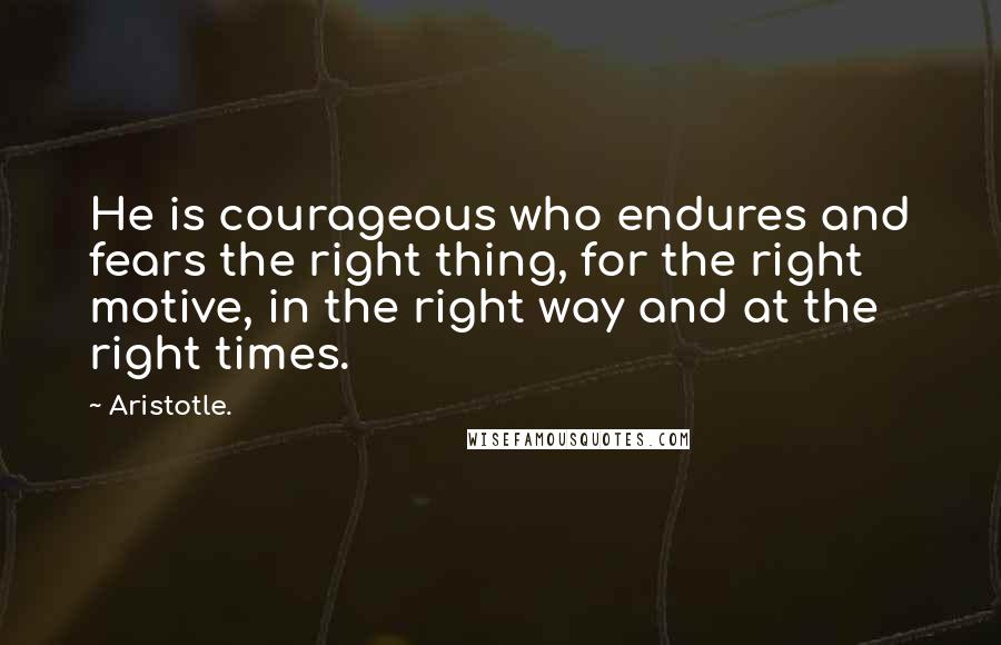 Aristotle. Quotes: He is courageous who endures and fears the right thing, for the right motive, in the right way and at the right times.