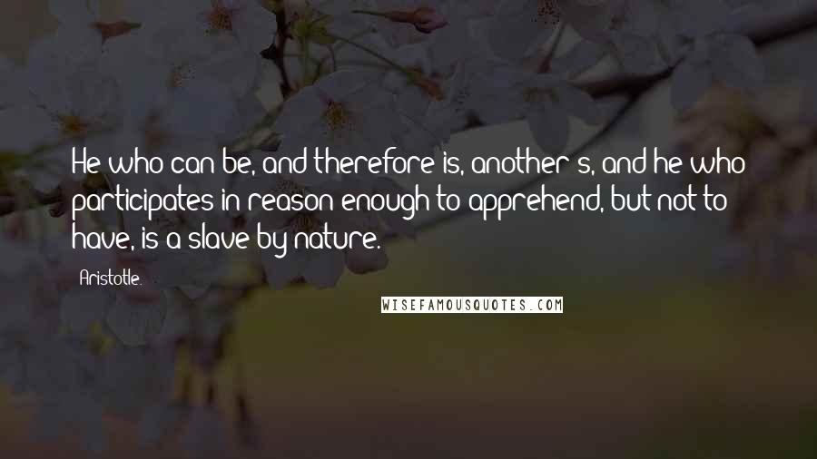 Aristotle. Quotes: He who can be, and therefore is, another's, and he who participates in reason enough to apprehend, but not to have, is a slave by nature.