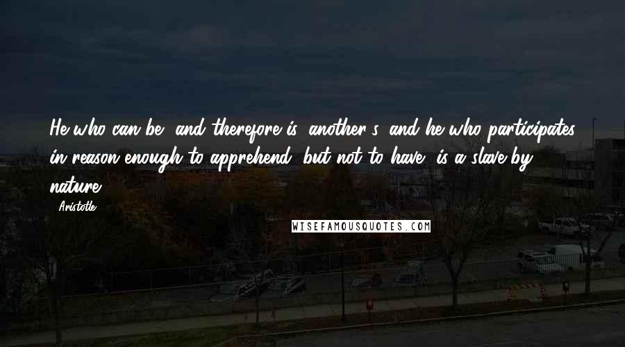 Aristotle. Quotes: He who can be, and therefore is, another's, and he who participates in reason enough to apprehend, but not to have, is a slave by nature.