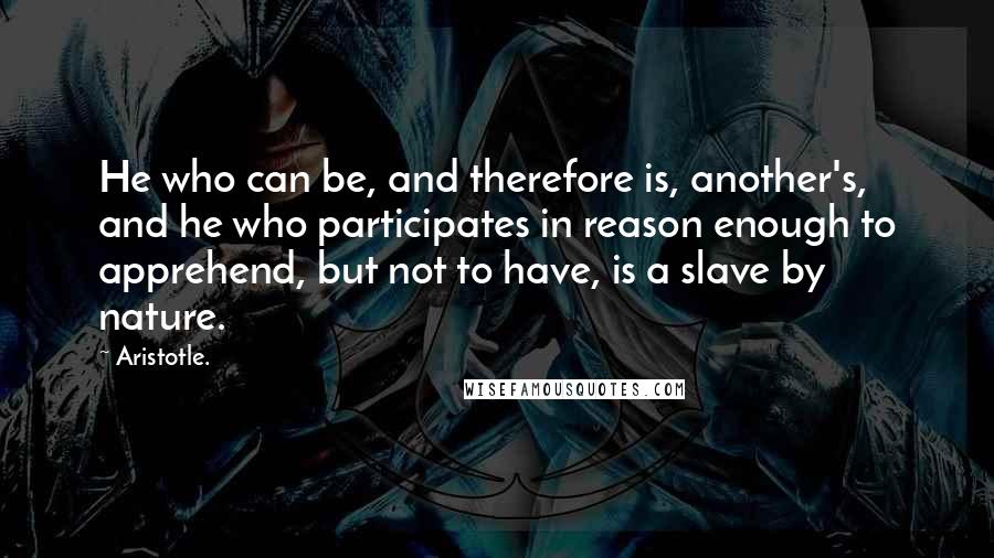 Aristotle. Quotes: He who can be, and therefore is, another's, and he who participates in reason enough to apprehend, but not to have, is a slave by nature.