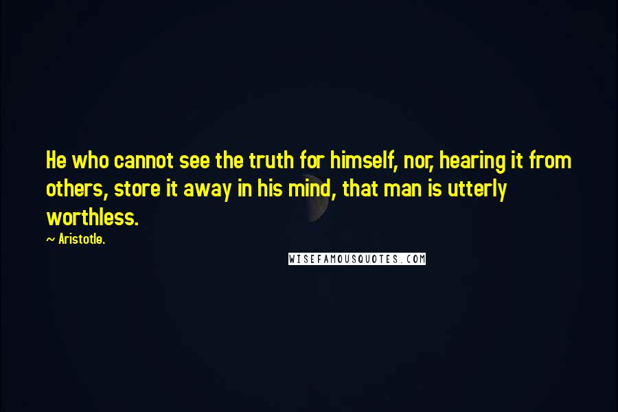 Aristotle. Quotes: He who cannot see the truth for himself, nor, hearing it from others, store it away in his mind, that man is utterly worthless.