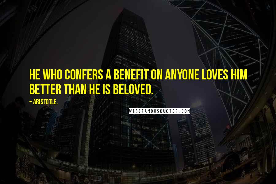 Aristotle. Quotes: He who confers a benefit on anyone loves him better than he is beloved.