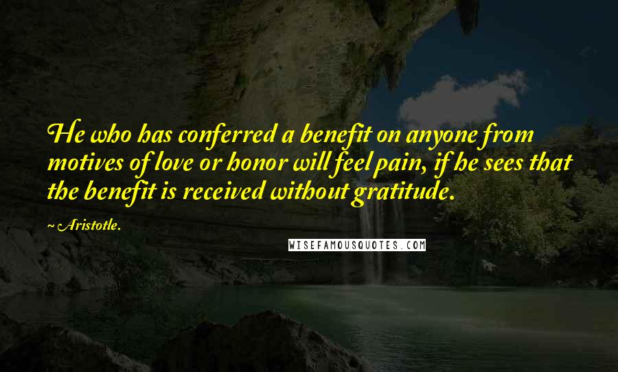 Aristotle. Quotes: He who has conferred a benefit on anyone from motives of love or honor will feel pain, if he sees that the benefit is received without gratitude.