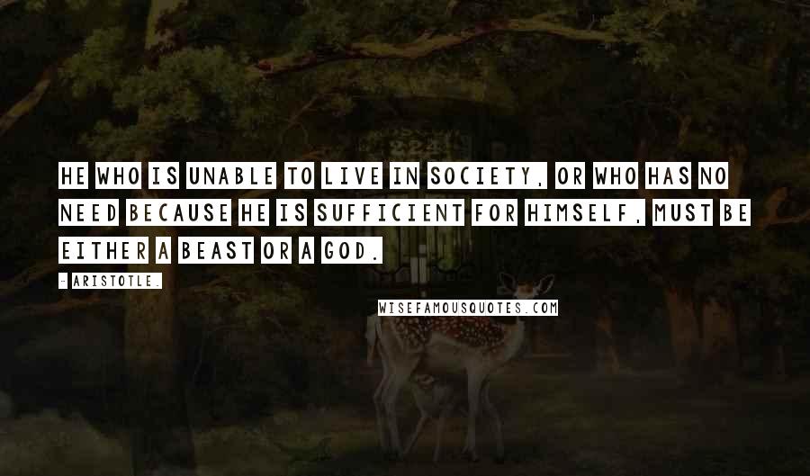 Aristotle. Quotes: He who is unable to live in society, or who has no need because he is sufficient for himself, must be either a beast or a god.