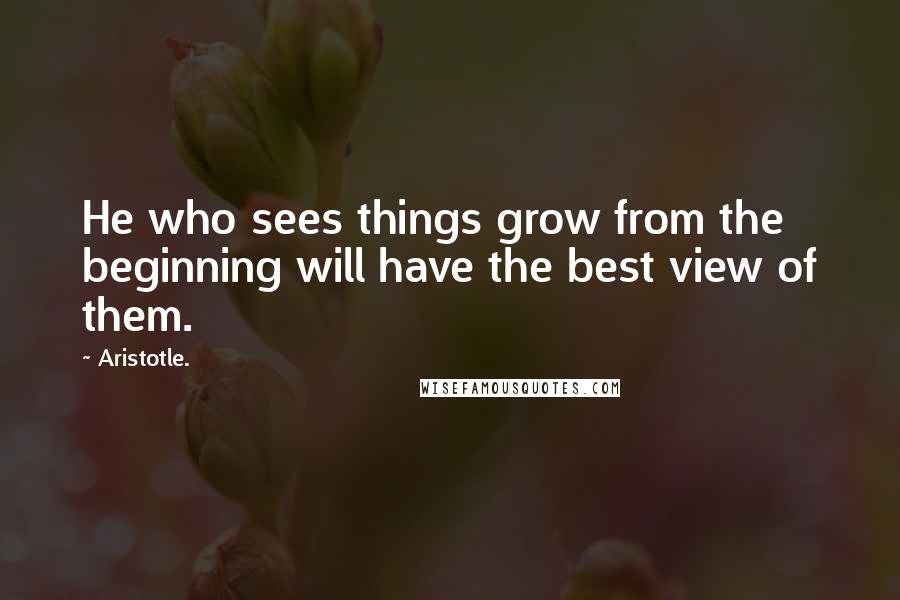Aristotle. Quotes: He who sees things grow from the beginning will have the best view of them.