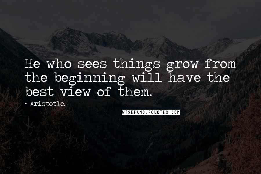 Aristotle. Quotes: He who sees things grow from the beginning will have the best view of them.