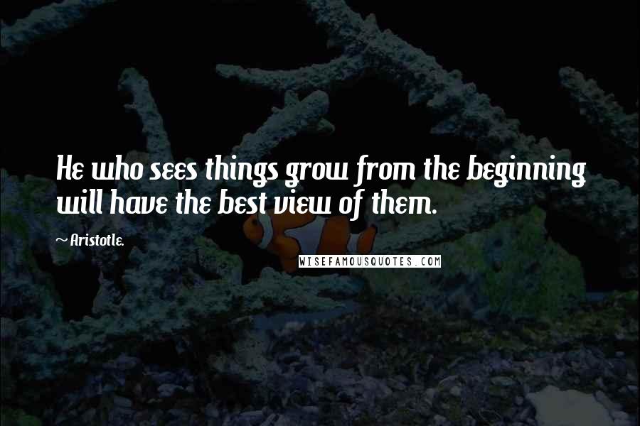 Aristotle. Quotes: He who sees things grow from the beginning will have the best view of them.