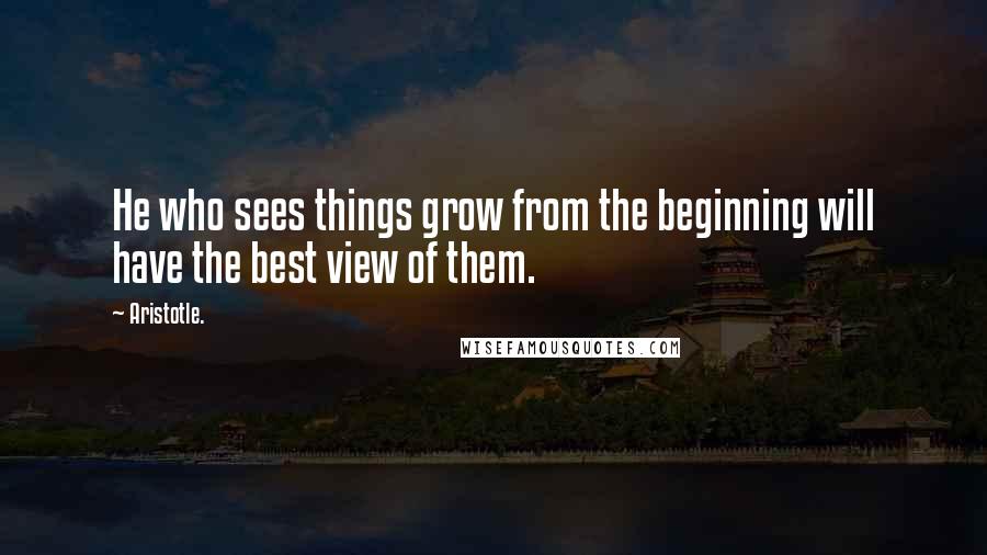 Aristotle. Quotes: He who sees things grow from the beginning will have the best view of them.