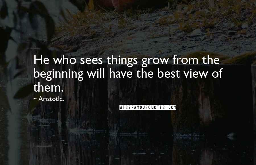 Aristotle. Quotes: He who sees things grow from the beginning will have the best view of them.