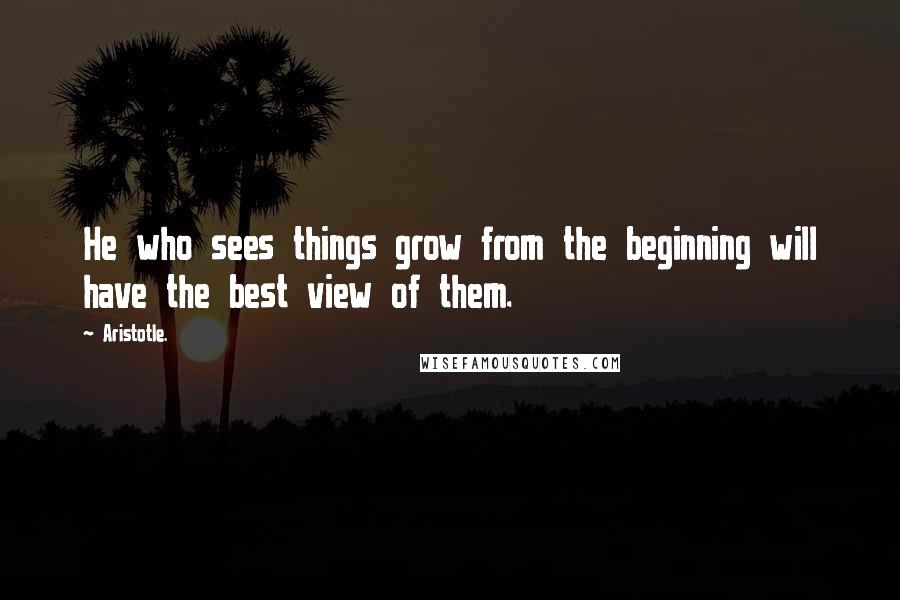 Aristotle. Quotes: He who sees things grow from the beginning will have the best view of them.