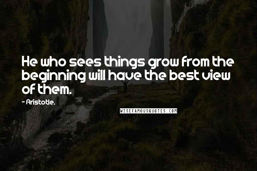 Aristotle. Quotes: He who sees things grow from the beginning will have the best view of them.