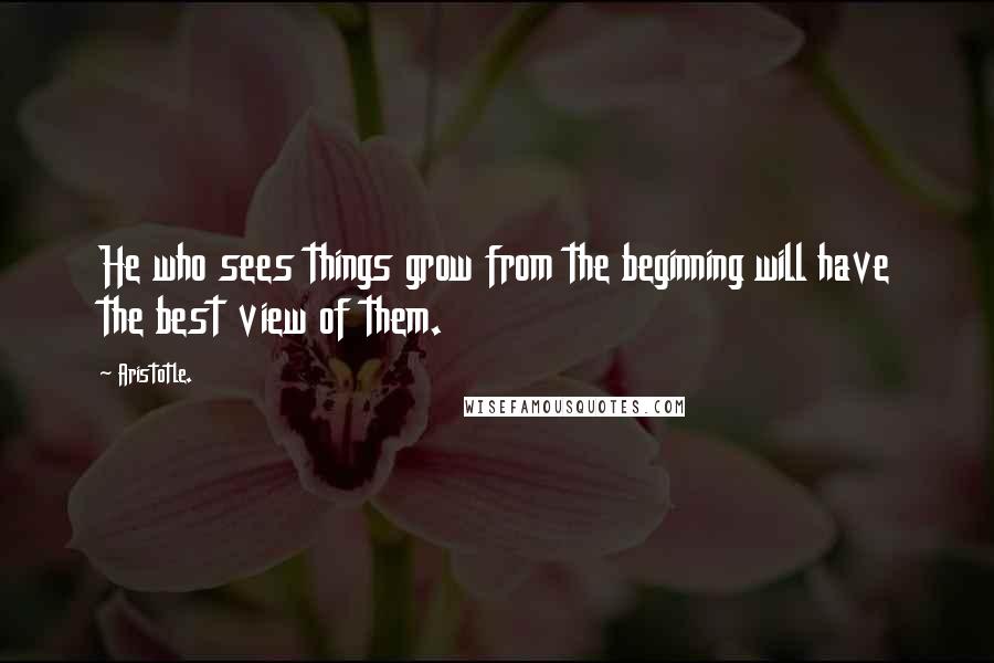 Aristotle. Quotes: He who sees things grow from the beginning will have the best view of them.