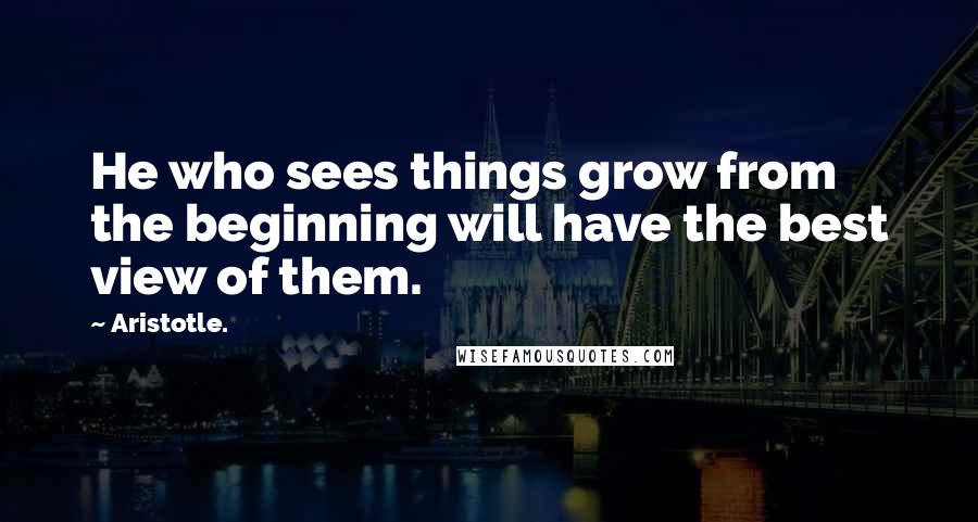Aristotle. Quotes: He who sees things grow from the beginning will have the best view of them.