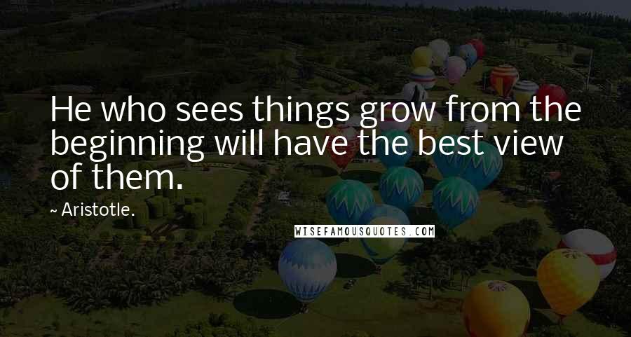 Aristotle. Quotes: He who sees things grow from the beginning will have the best view of them.
