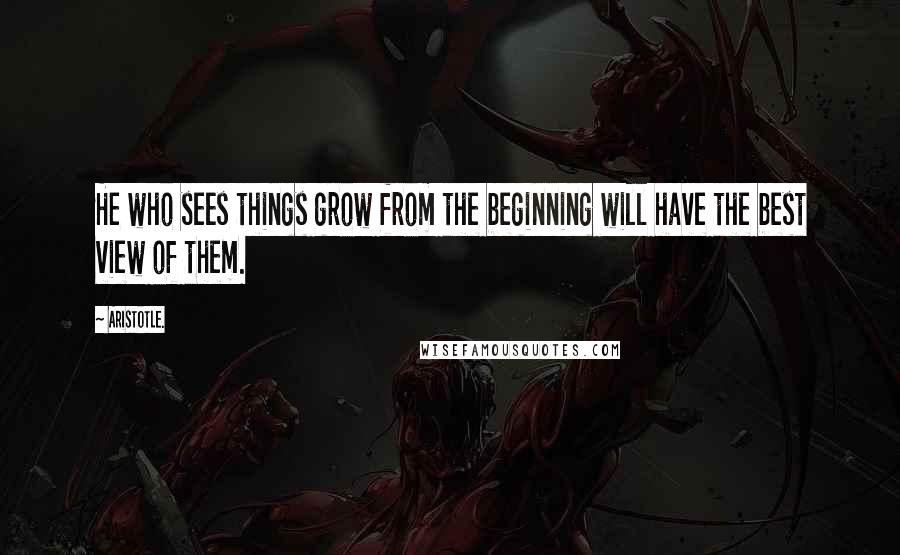 Aristotle. Quotes: He who sees things grow from the beginning will have the best view of them.