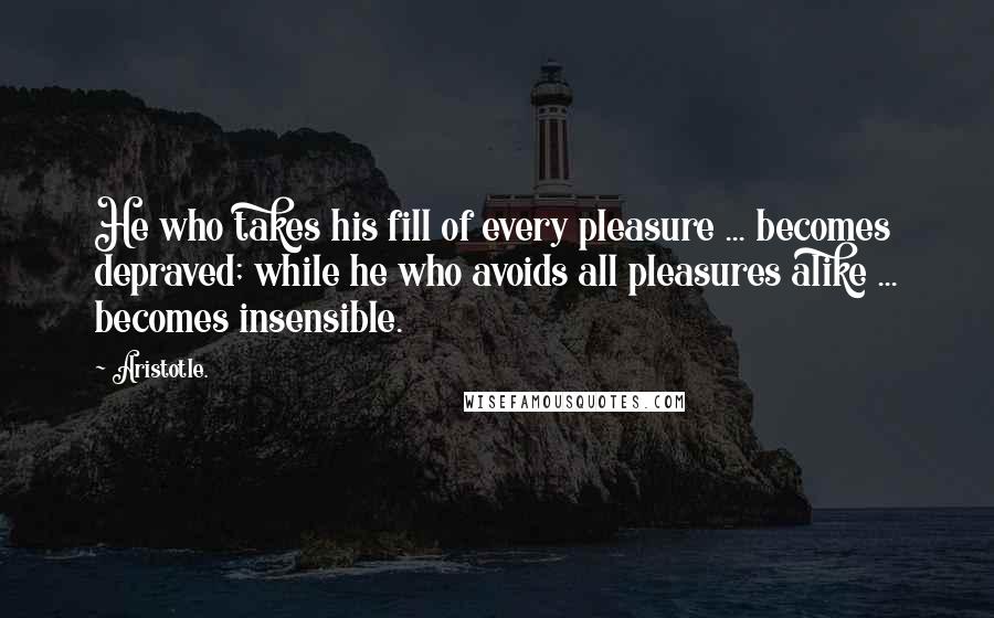 Aristotle. Quotes: He who takes his fill of every pleasure ... becomes depraved; while he who avoids all pleasures alike ... becomes insensible.
