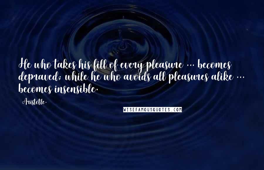 Aristotle. Quotes: He who takes his fill of every pleasure ... becomes depraved; while he who avoids all pleasures alike ... becomes insensible.