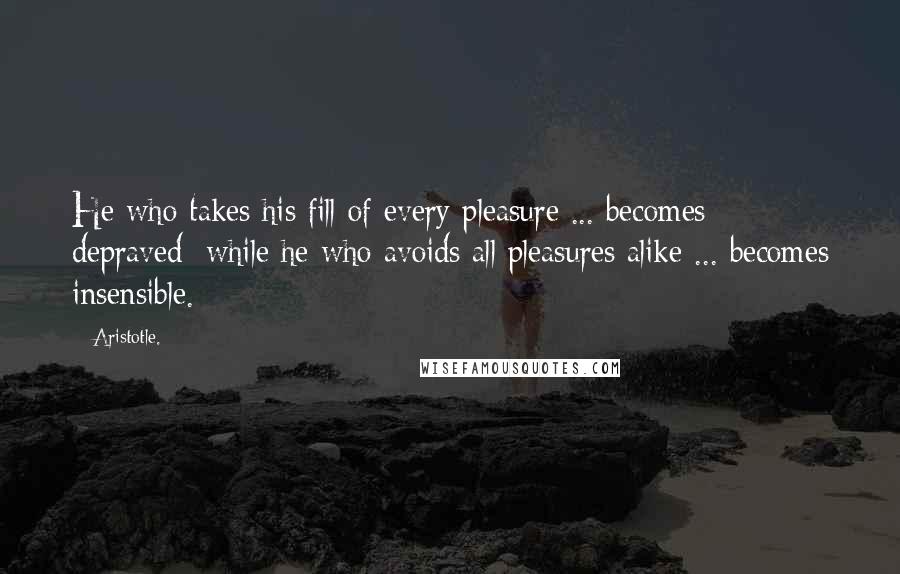 Aristotle. Quotes: He who takes his fill of every pleasure ... becomes depraved; while he who avoids all pleasures alike ... becomes insensible.