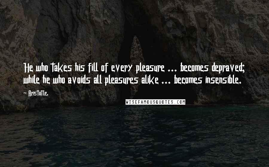 Aristotle. Quotes: He who takes his fill of every pleasure ... becomes depraved; while he who avoids all pleasures alike ... becomes insensible.