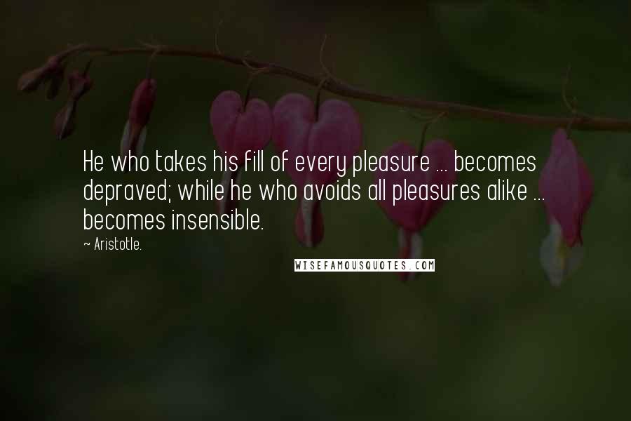 Aristotle. Quotes: He who takes his fill of every pleasure ... becomes depraved; while he who avoids all pleasures alike ... becomes insensible.