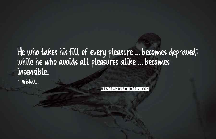 Aristotle. Quotes: He who takes his fill of every pleasure ... becomes depraved; while he who avoids all pleasures alike ... becomes insensible.