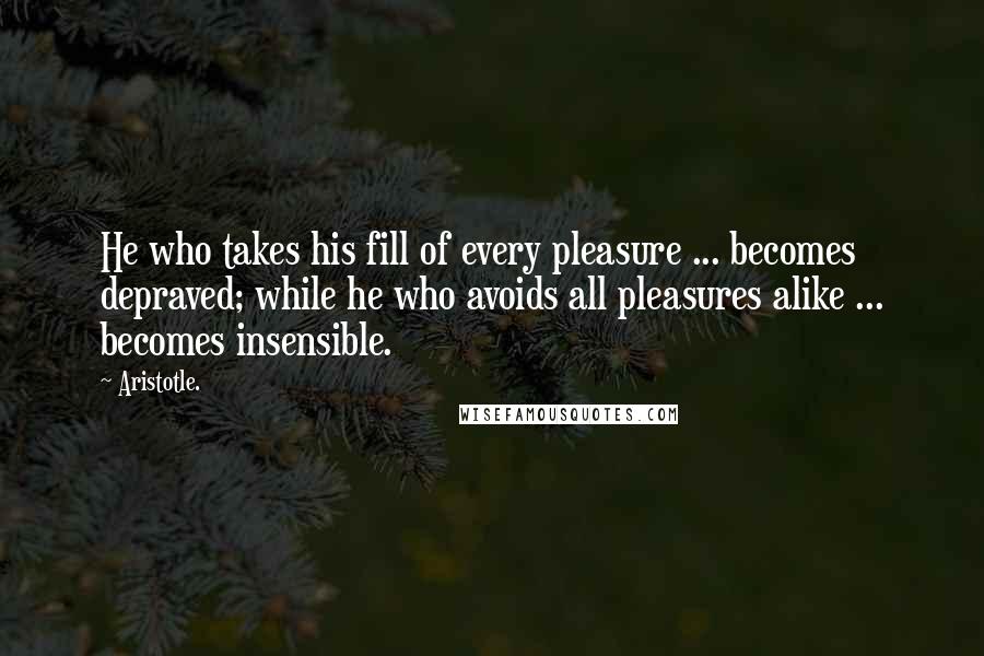 Aristotle. Quotes: He who takes his fill of every pleasure ... becomes depraved; while he who avoids all pleasures alike ... becomes insensible.