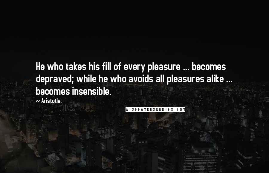 Aristotle. Quotes: He who takes his fill of every pleasure ... becomes depraved; while he who avoids all pleasures alike ... becomes insensible.