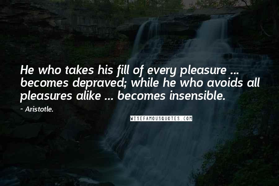 Aristotle. Quotes: He who takes his fill of every pleasure ... becomes depraved; while he who avoids all pleasures alike ... becomes insensible.