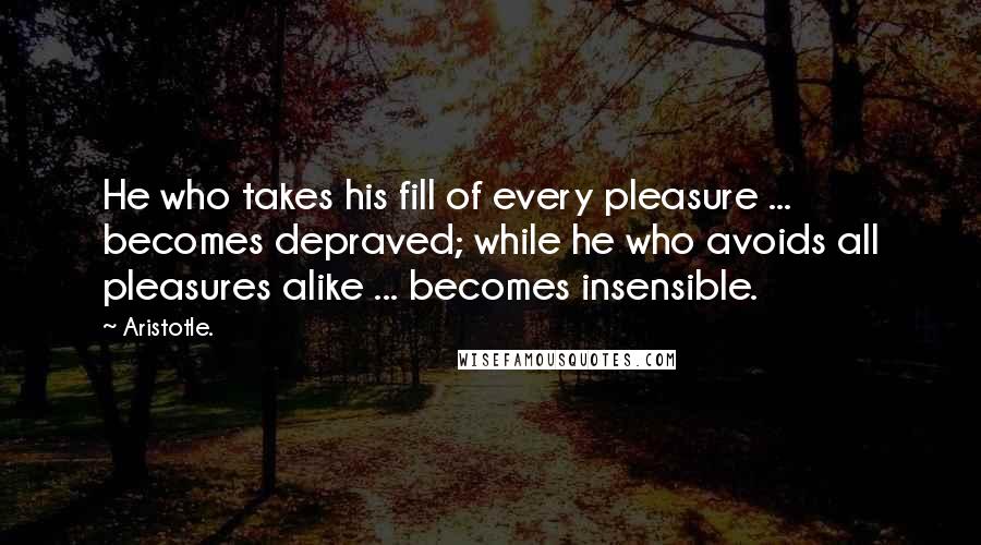 Aristotle. Quotes: He who takes his fill of every pleasure ... becomes depraved; while he who avoids all pleasures alike ... becomes insensible.
